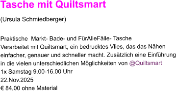 Tasche mit Quiltsmart  (Ursula Schmiedberger)  Praktische  Markt- Bade- und FürAlleFälle- Tasche  Verarbeitet mit Quiltsmart, ein bedrucktes Vlies, das das Nähen  einfacher, genauer und schneller macht. Zusätzlich eine Einführung in die vielen unterschiedlichen Möglichkeiten von @Quiltsmart 1x Samstag 9.00-16.00 Uhr 22.Nov.2025 € 84,00 ohne Material